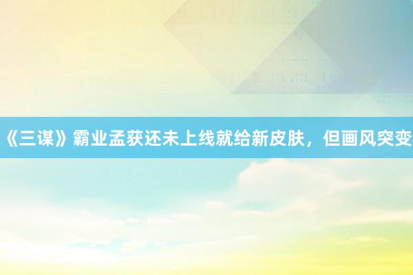 《三谋》霸业孟获还未上线就给新皮肤，但画风突变