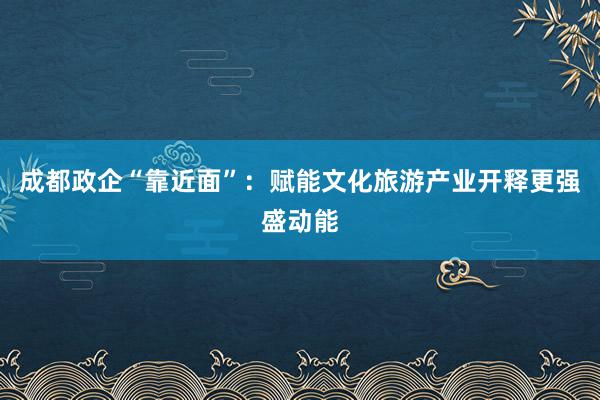 成都政企“靠近面”：赋能文化旅游产业开释更强盛动能