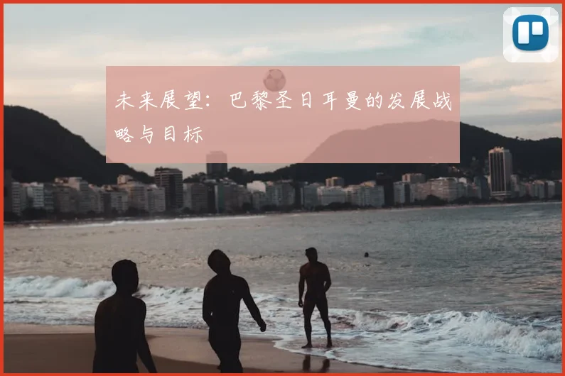 未来展望：巴黎圣日耳曼的发展战略与目标