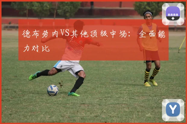 德布劳内VS其他顶级中场：全面能力对比