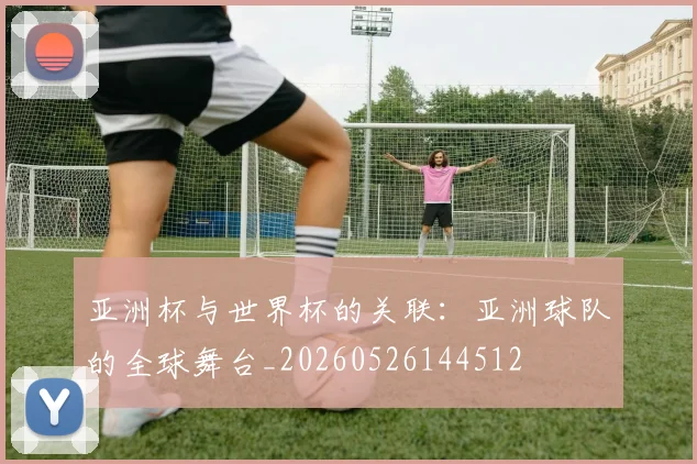 亚洲杯与世界杯的关联:亚洲球队的全球舞台_20260526144512