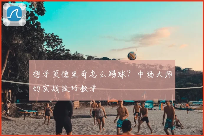 想学莫德里奇怎么踢球？中场大师的实战技巧教学
