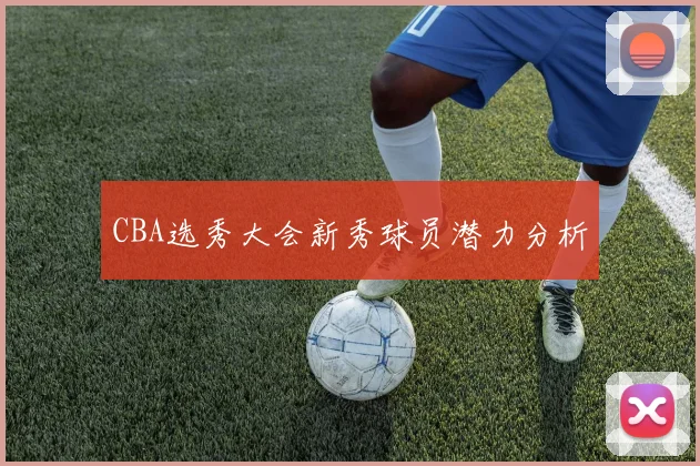 CBA选秀大会新秀球员潜力分析