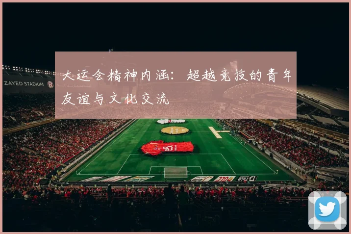 大运会精神内涵:超越竞技的青年友谊与文化交流