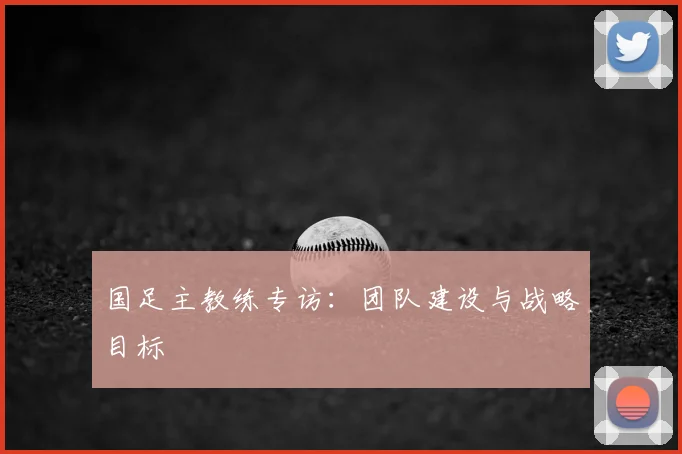 国足主教练专访:团队建设与战略目标