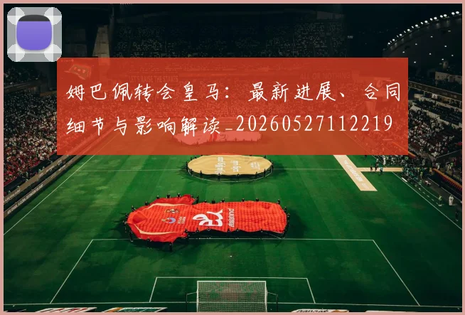 姆巴佩转会皇马：最新进展、合同细节与影响解读_20260527112219