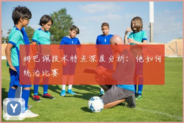 姆巴佩技术特点深度分析:他如何统治比赛