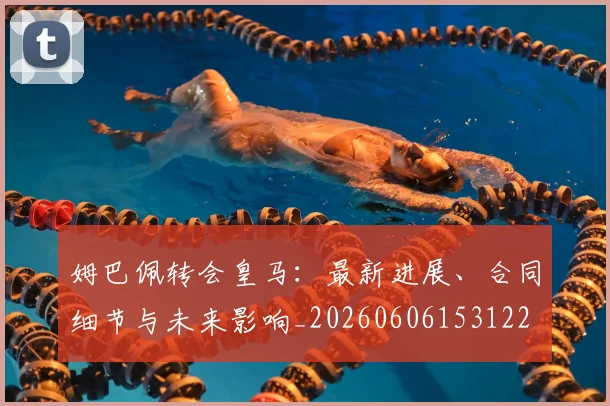 姆巴佩转会皇马：最新进展、合同细节与未来影响_20260606153122