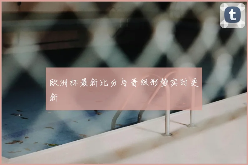 欧洲杯最新比分与晋级形势实时更新