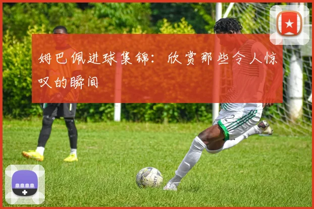 姆巴佩进球集锦:欣赏那些令人惊叹的瞬间