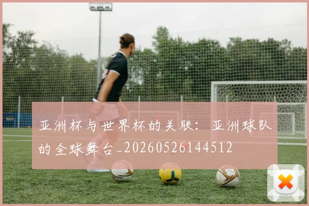 亚洲杯与世界杯的关联:亚洲球队的全球舞台_20260526144512