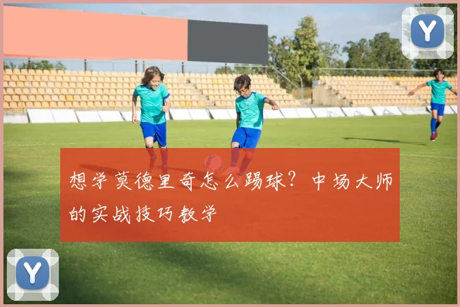 想学莫德里奇怎么踢球？中场大师的实战技巧教学