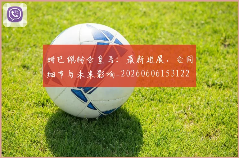 姆巴佩转会皇马：最新进展、合同细节与未来影响_20260606153122