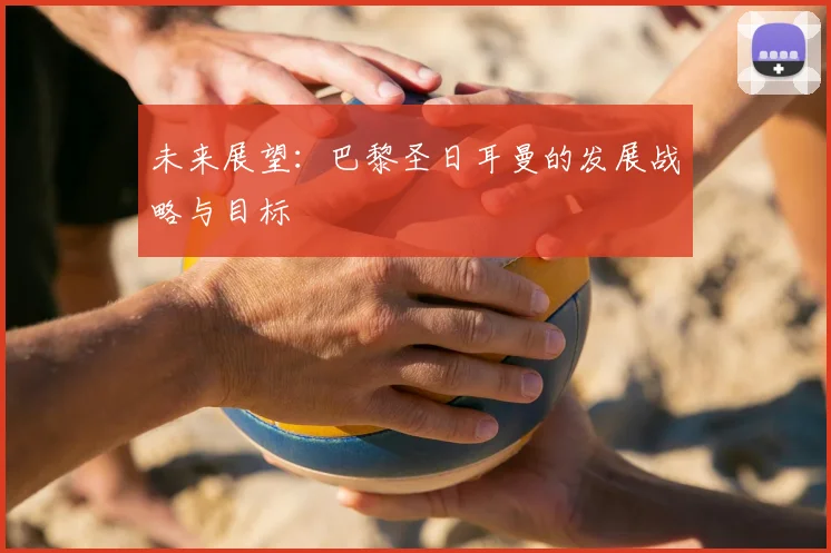 未来展望：巴黎圣日耳曼的发展战略与目标